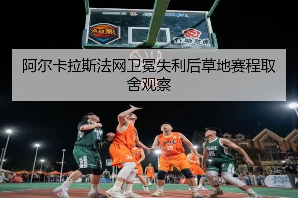 阿尔卡拉斯法网卫冕失利后草地赛程取舍观察